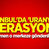 İstanbul'da 'Uranyum' operasyonu!